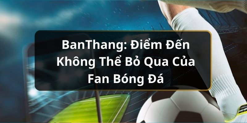 BanThang: Điểm Đến Không Thể Bỏ Qua Của Fan Bóng Đá